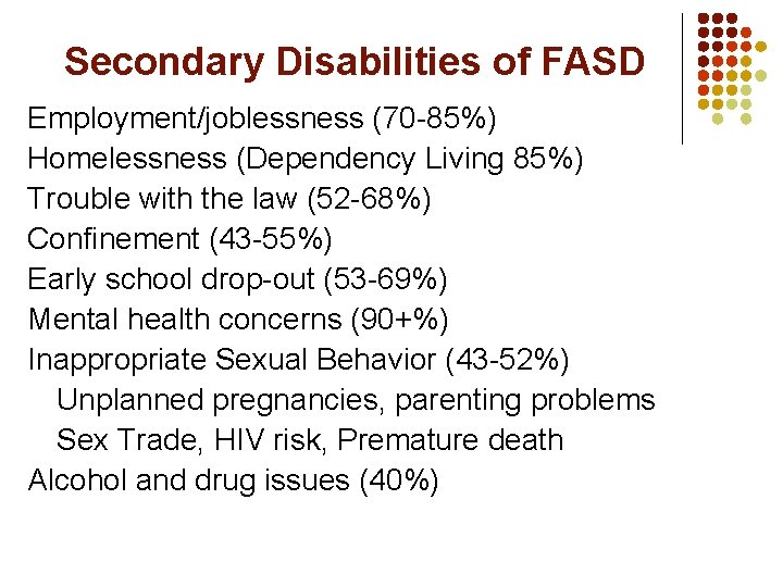 Secondary Disabilities of FASD Employment/joblessness (70 -85%) Homelessness (Dependency Living 85%) Trouble with the