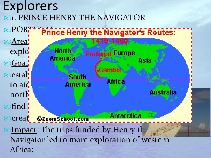Explorers 1. PRINCE HENRY THE NAVIGATOR PORTUGAL Area of exploration: 1420 -1460 supported exploration