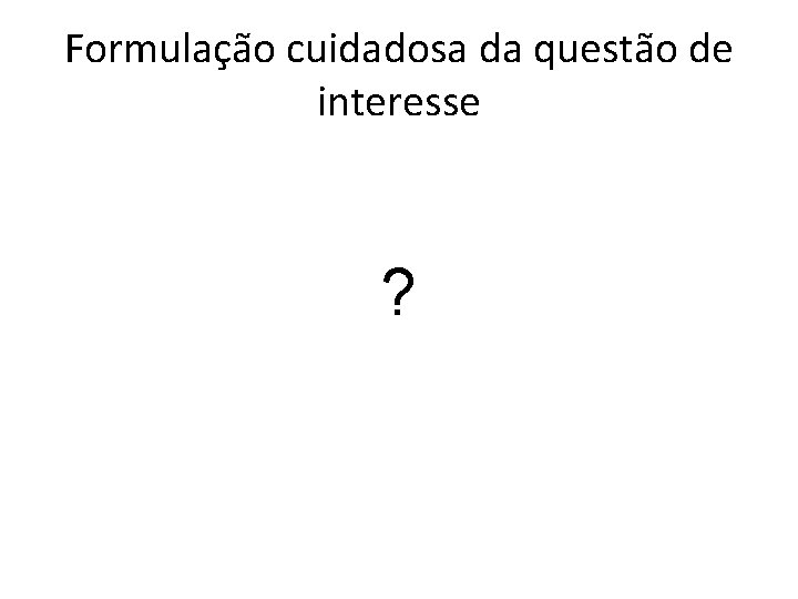 Formulação cuidadosa da questão de interesse ? 