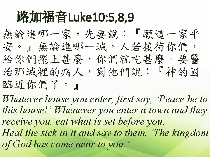 路加福音Luke 10: 5, 8, 9 無論進哪一家，先要說：『願這一家平 安。』無論進哪一城，人若接待你們， 給你們擺上甚麼，你們就吃甚麼。要醫 治那城裡的病人，對他們說：『神的國 臨近你們了。』 Whatever house you enter,