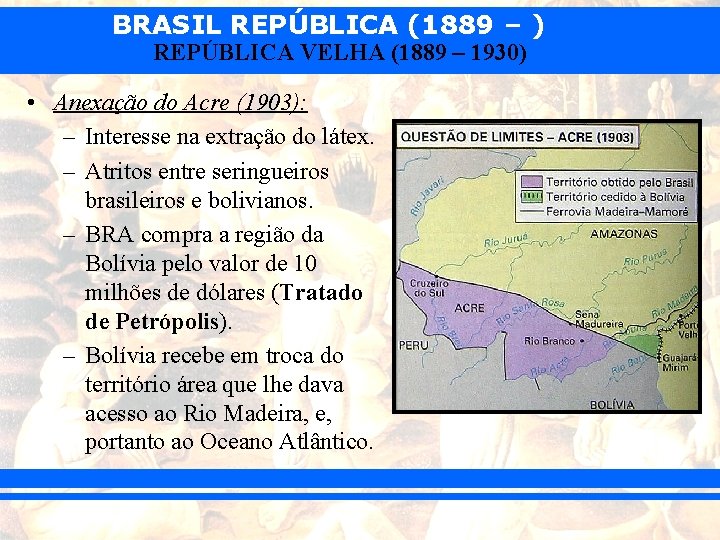 BRASIL REPÚBLICA (1889 – ) REPÚBLICA VELHA (1889 – 1930) • Anexação do Acre