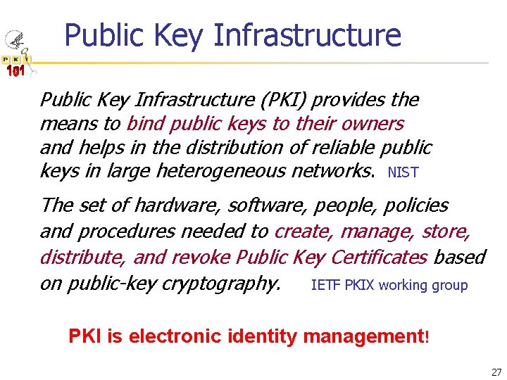 Public Key Infrastructure (PKI) provides the means to bind public keys to their owners