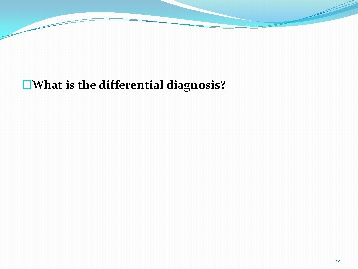 �What is the differential diagnosis? 22 