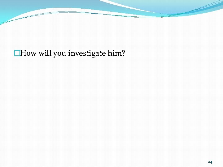 �How will you investigate him? 24 