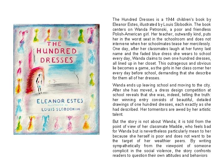 The Hundred Dresses is a 1944 children's book by Eleanor Estes, illustrated by Louis