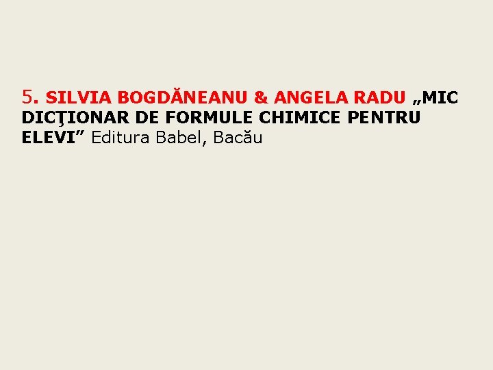5. SILVIA BOGDĂNEANU & ANGELA RADU „MIC DICŢIONAR DE FORMULE CHIMICE PENTRU ELEVI” Editura 5. SILVIA BOGDĂNEANU & ANGELA RADU „MIC DICŢIONAR DE FORMULE CHIMICE PENTRU ELEVI” Editura