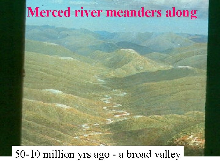 Merced river meanders along 50 -10 million yrs ago - a broad valley 