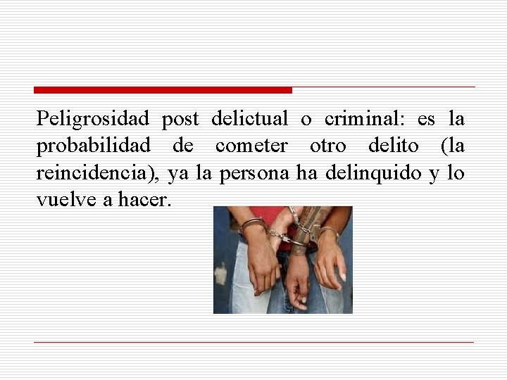 Peligrosidad post delictual o criminal: es la probabilidad de cometer otro delito (la reincidencia),