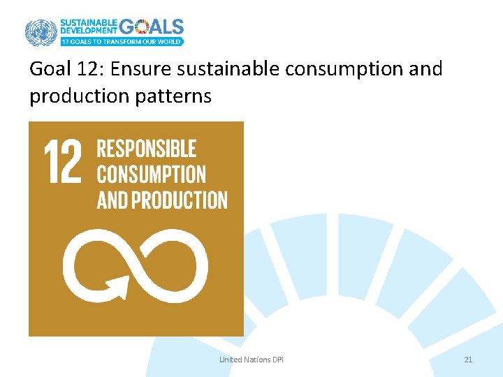 Goal 12: Ensure sustainable consumption and production patterns United Nations DPI 21 