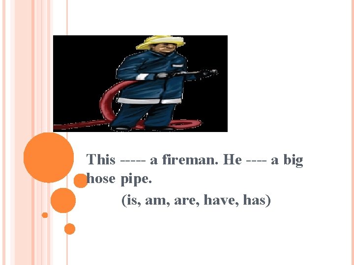 This ----- a fireman. He ---- a big hose pipe. (is, am, are, have,