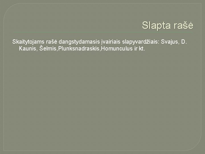 Slapta rašė Skaitytojams rašė dangstydamasis įvairiais slapyvardžiais: Svajus, D. Kaunis, Šelmis, Plunksnadraskis, Homunculus ir