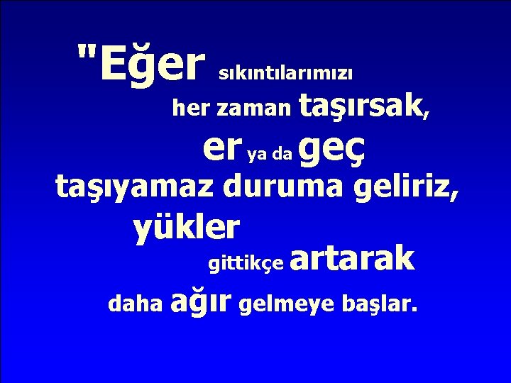 "Eğer sıkıntılarımızı her zaman taşırsak, er ya da geç taşıyamaz duruma geliriz, yükler gittikçe