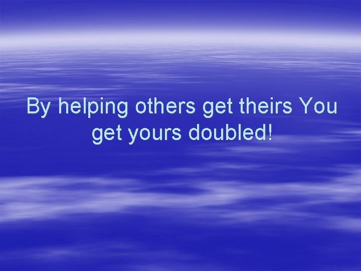 By helping others get theirs You get yours doubled! 