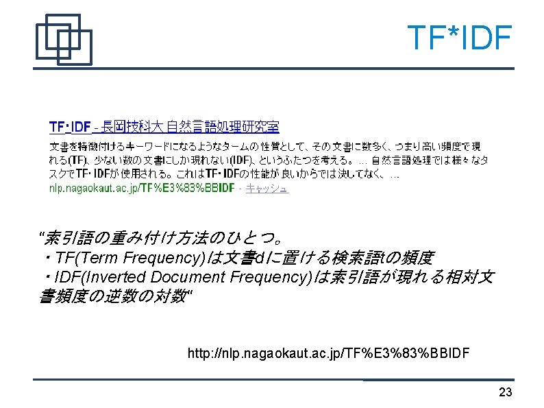 TF*IDF "索引語の重み付け方法のひとつ。 ・TF(Term Frequency)は文書dに置ける検索語tの頻度 ・IDF(Inverted Document Frequency)は索引語が現れる相対文 書頻度の逆数の対数" http: //nlp. nagaokaut. ac. jp/TF%E 3%83%BBIDF