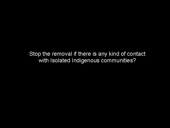 Stop the removal if there is any kind of contact with Isolated Indigenous communities?