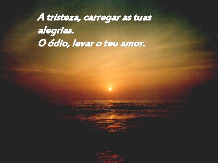 A tristeza, carregar as tuas alegrias. O ódio, levar o teu amor. 