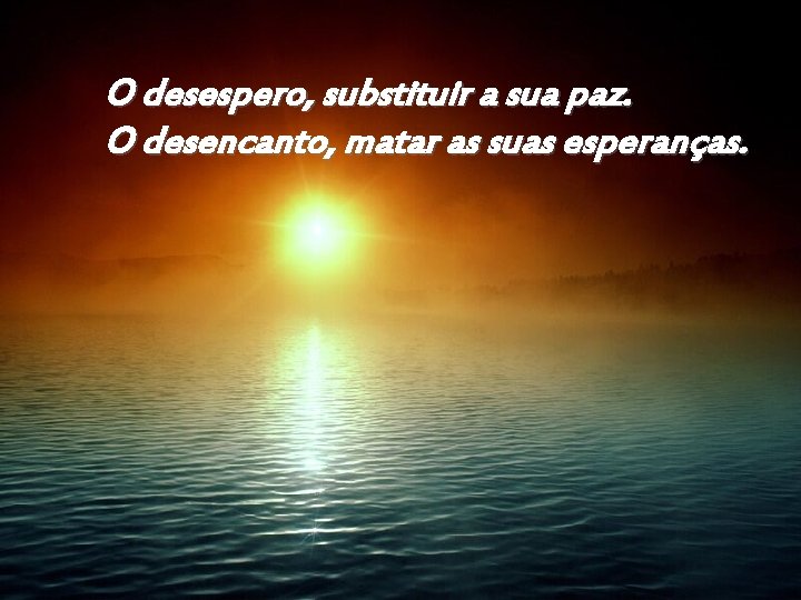 O desespero, substituir a sua paz. O desencanto, matar as suas esperanças. 