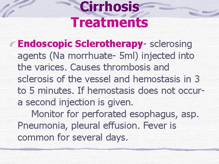 Cirrhosis Treatments Endoscopic Sclerotherapy- sclerosing agents (Na morrhuate- 5 ml) injected into the varices. Cirrhosis Treatments Endoscopic Sclerotherapy- sclerosing agents (Na morrhuate- 5 ml) injected into the varices.