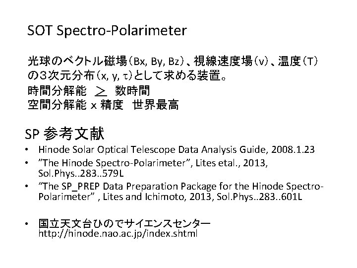 SOT Spectro-Polarimeter 光球のベクトル磁場（Bx, By, Bz）、視線速度場（v）、温度（T） の３次元分布（x, y, t）として求める装置。 時間分解能　＞　数時間 空間分解能 ｘ 精度　世界最高 SP 参考文献