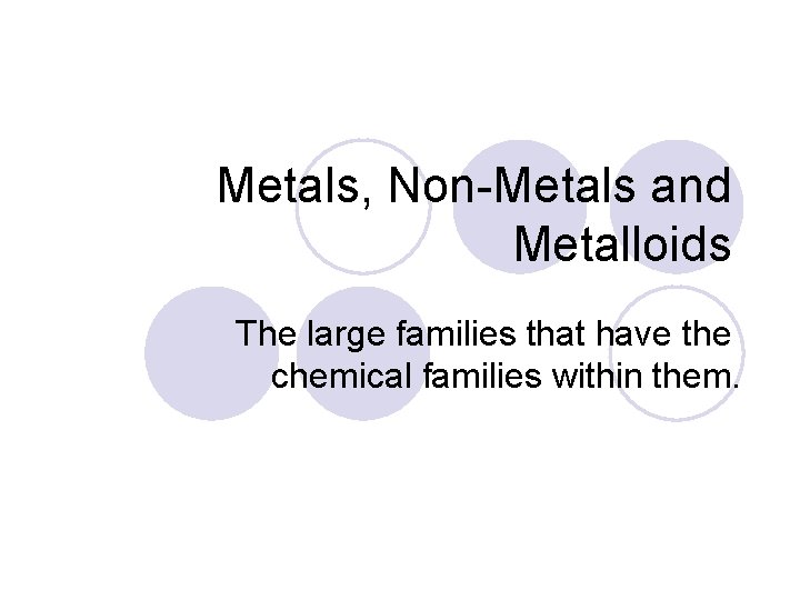 Metals, Non-Metals and Metalloids The large families that have the chemical families within them.