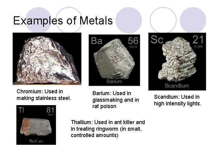 Examples of Metals Chromium: Used in making stainless steel. Barium: Used in glassmaking and