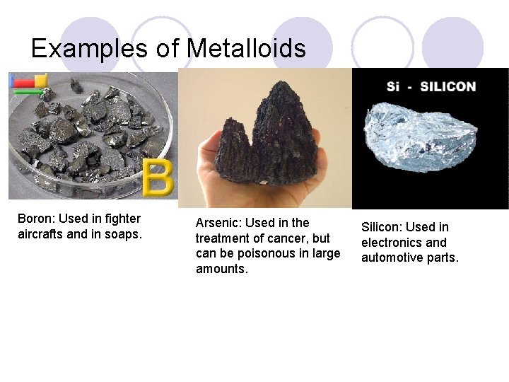 Examples of Metalloids Boron: Used in fighter aircrafts and in soaps. Arsenic: Used in