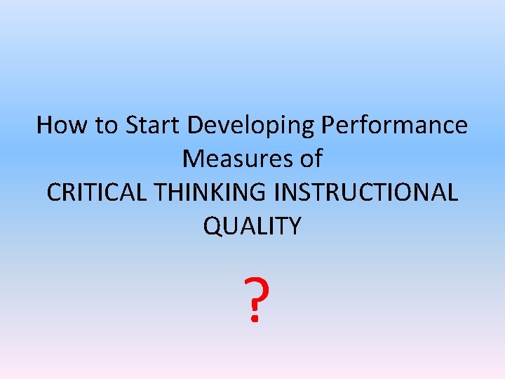 How to Start Developing Performance Measures of CRITICAL THINKING INSTRUCTIONAL QUALITY ? How to Start Developing Performance Measures of CRITICAL THINKING INSTRUCTIONAL QUALITY ?
