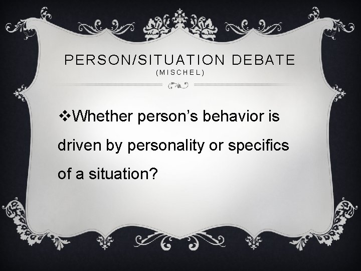 PERSON/SITUATION DEBATE (MISCHEL) v. Whether person’s behavior is driven by personality or specifics of