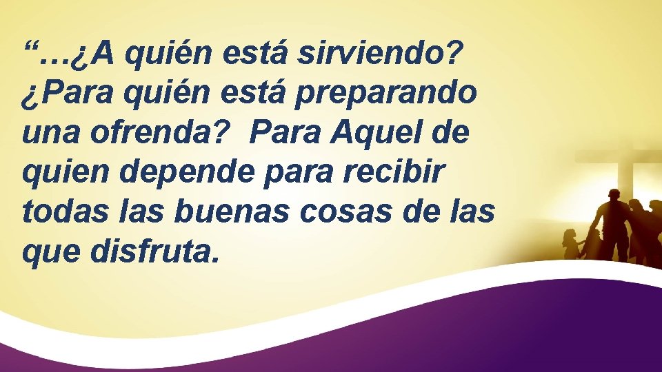 “…¿A quién está sirviendo? ¿Para quién está preparando una ofrenda? Para Aquel de quien