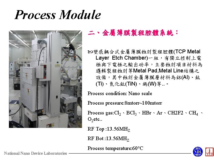 Process Module 二、金屬薄膜製程腔體系統： 變感耦合式金屬薄膜蝕刻製程腔體(TCP Metal Layer Etch Chamber)一組，有獨立控制上電 極與下電極之輸出功率，主要蝕刻項目材料為 邏輯製程蝕刻等Metal Pad, Metal Line結構之 設備，其中蝕刻金屬薄膜層材料為鋁(Al)、鈦