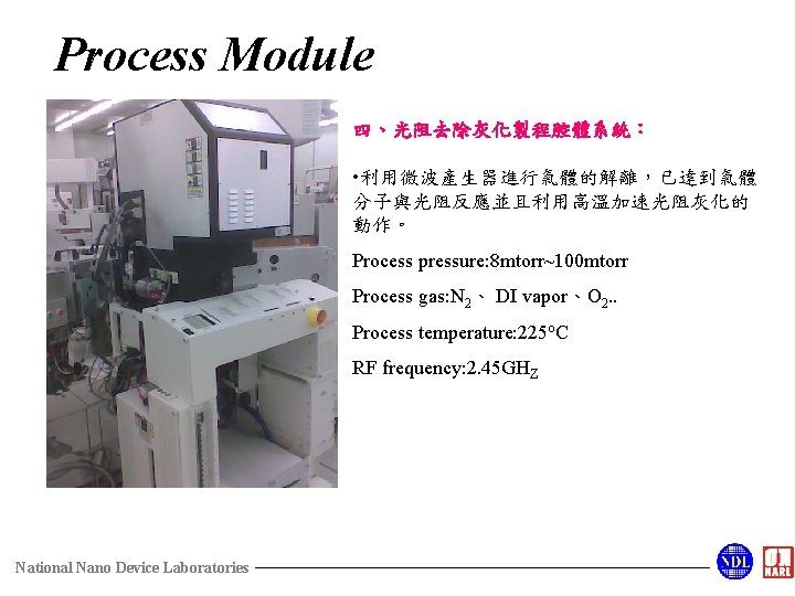 Process Module 四、光阻去除灰化製程腔體系統： • 利用微波產生器進行氣體的解離，已達到氣體 分子與光阻反應並且利用高溫加速光阻灰化的 動作。 Process pressure: 8 mtorr~100 mtorr Process gas:
