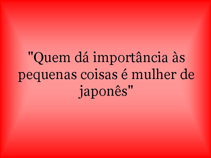 "Quem dá importância às pequenas coisas é mulher de japonês" 
