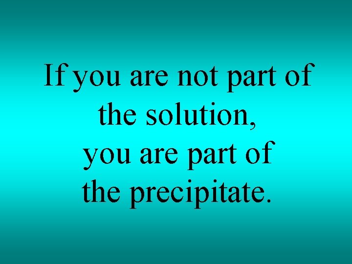 If you are not part of the solution, you are part of the precipitate.