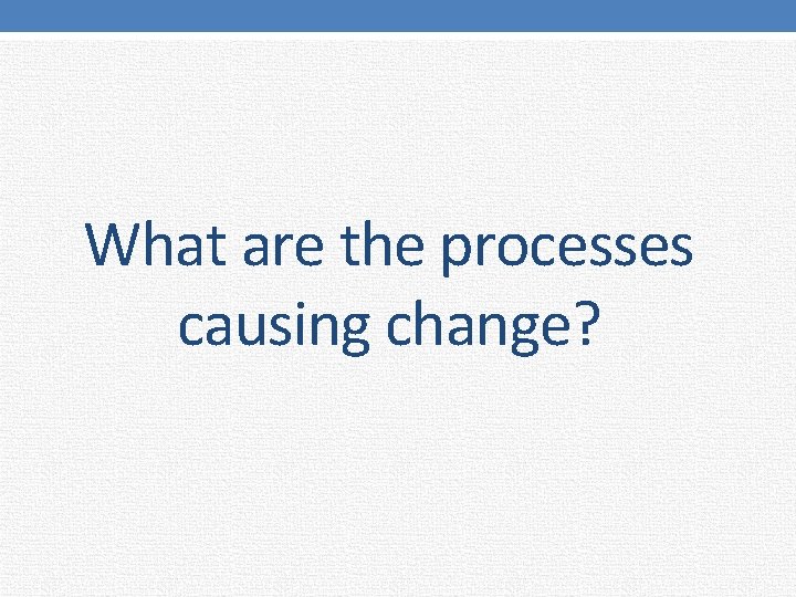 What are the processes causing change? 