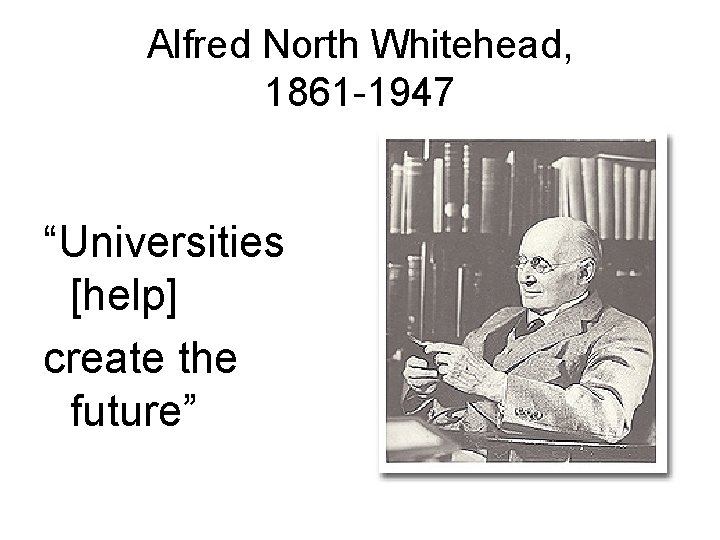 Alfred North Whitehead, 1861 -1947 “Universities [help] create the future” 
