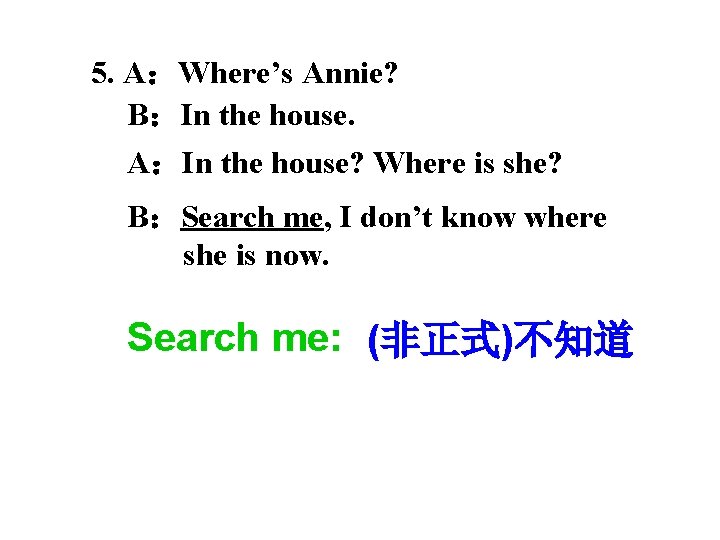 5. A：Where’s Annie? B：In the house. A：In the house? Where is she? B：Search me,