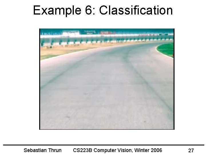 Example 6: Classification Sebastian Thrun CS 223 B Computer Vision, Winter 2006 27 