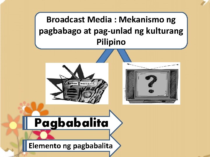 Broadcast Media : Mekanismo ng pagbabago at pag-unlad ng kulturang Pilipino Pagbabalita Elemento ng