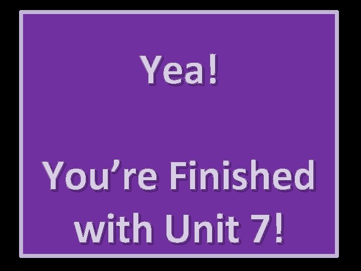 Yea! You’re Finished with Unit 7! 