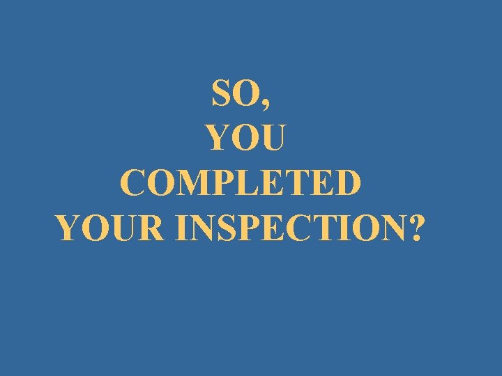 SO, YOU COMPLETED YOUR INSPECTION? 