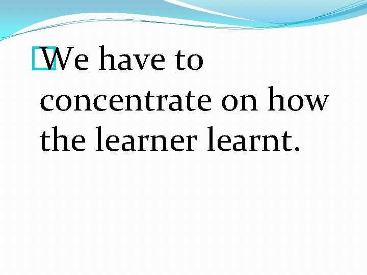 � We have to concentrate on how the learner learnt. 