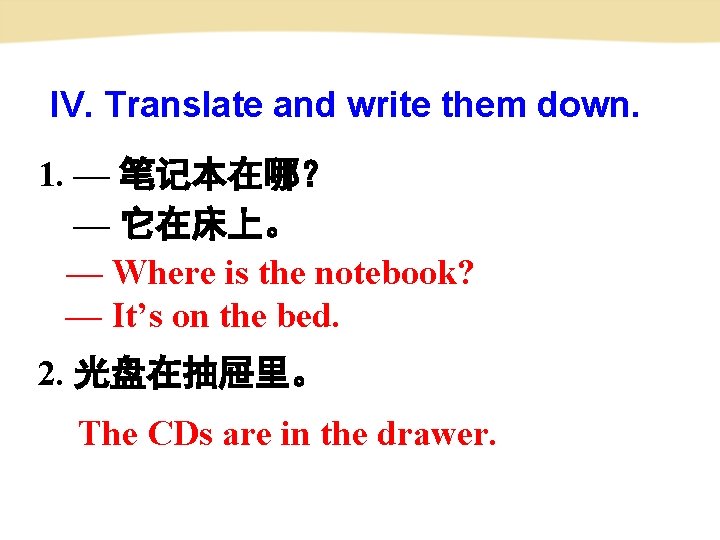 IV. Translate and write them down. 1. — 笔记本在哪？ — 它在床上。 — Where is