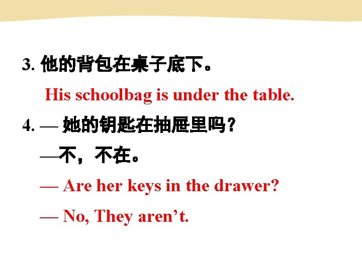 3. 他的背包在桌子底下。 His schoolbag is under the table. 4. — 她的钥匙在抽屉里吗？ —不，不在。 — Are
