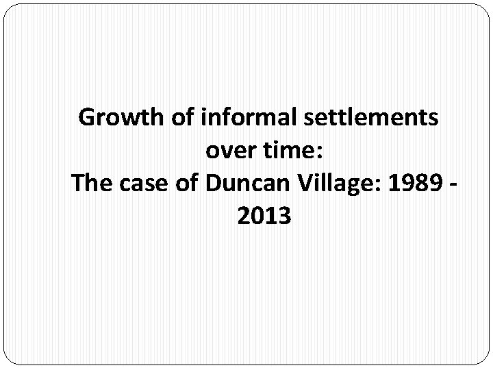 Growth of informal settlements over time: The case of Duncan Village: 1989 - 2013