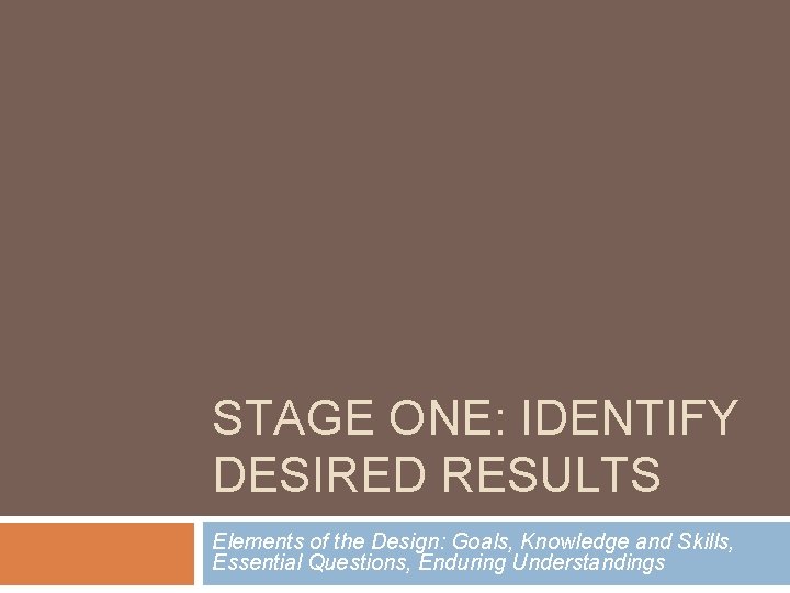 STAGE ONE: IDENTIFY DESIRED RESULTS Elements of the Design: Goals, Knowledge and Skills, Essential