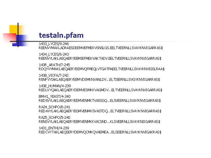 testaln. pfam 1433_LYCES/9 -246 REENVYMAKLADRAESDEEMVEFMEKVSNSLGS. EELTVEERNLLSVAYKNVIGARRAS$ 1434_LYCES/6 -243 REENVYLAKLAEQAERYEEMIEFMEKVAKTADV. EELTVEERNLLSVAYKNVIGARRAS$ 143 R_ARATH/7 -245 RDQYVYMAKLAEQAERYEEMVQFMEQLVTGATPAEELTVEERNLLSVAYKNVIGSLRAA$