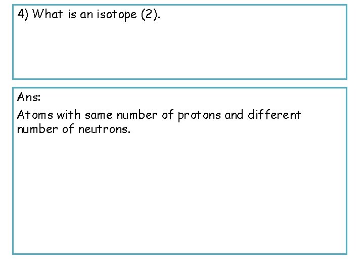 4) What is an isotope (2). Ans: Atoms with same number of protons and