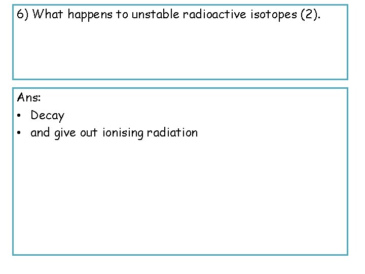 6) What happens to unstable radioactive isotopes (2). Ans: • Decay • and give