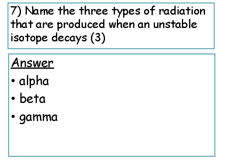 7) Name three types of radiation that are produced when an unstable isotope decays