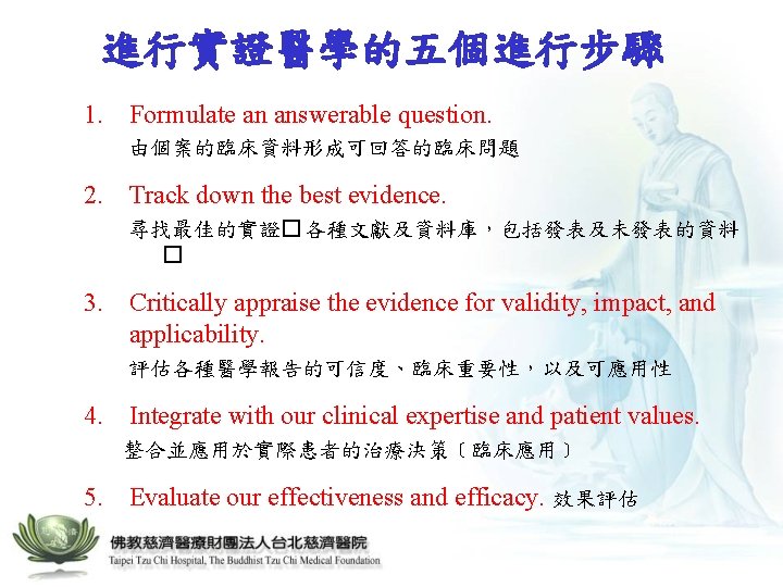 進行實證醫學的五個進行步驟 1. Formulate an answerable question. 由個案的臨床資料形成可回答的臨床問題 2. Track down the best evidence. 尋找最佳的實證�